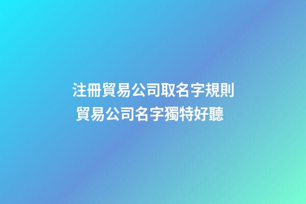 注冊貿易公司取名字規則 貿易公司名字獨特好聽-第1張-公司起名-玄機派